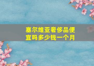 塞尔维亚奢侈品便宜吗多少钱一个月