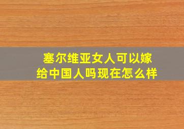 塞尔维亚女人可以嫁给中国人吗现在怎么样