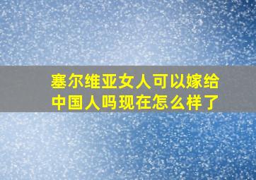 塞尔维亚女人可以嫁给中国人吗现在怎么样了