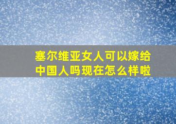 塞尔维亚女人可以嫁给中国人吗现在怎么样啦