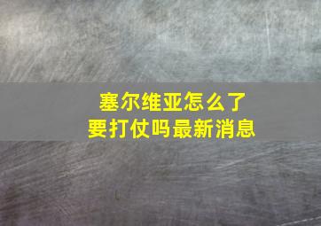 塞尔维亚怎么了要打仗吗最新消息