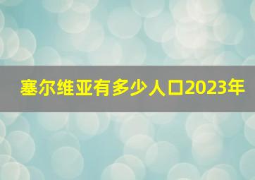 塞尔维亚有多少人口2023年