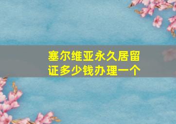 塞尔维亚永久居留证多少钱办理一个