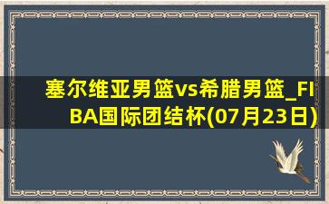 塞尔维亚男篮vs希腊男篮_FIBA国际团结杯(07月23日)全场录像