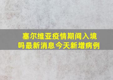 塞尔维亚疫情期间入境吗最新消息今天新增病例