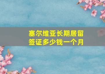 塞尔维亚长期居留签证多少钱一个月