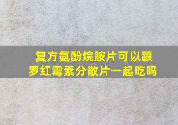 复方氨酚烷胺片可以跟罗红霉素分散片一起吃吗