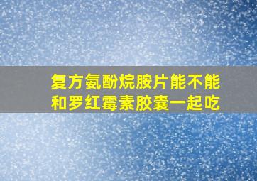 复方氨酚烷胺片能不能和罗红霉素胶囊一起吃