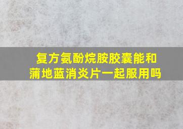 复方氨酚烷胺胶囊能和蒲地蓝消炎片一起服用吗