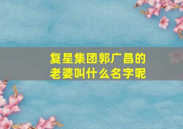 复星集团郭广昌的老婆叫什么名字呢