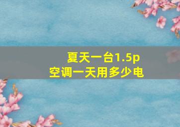 夏天一台1.5p空调一天用多少电