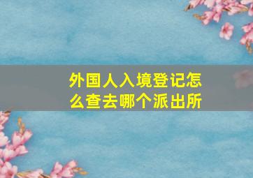 外国人入境登记怎么查去哪个派出所