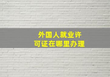 外国人就业许可证在哪里办理