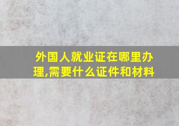 外国人就业证在哪里办理,需要什么证件和材料