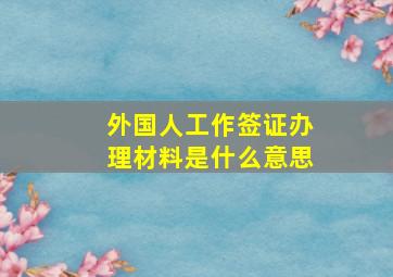 外国人工作签证办理材料是什么意思