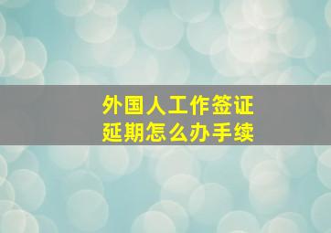 外国人工作签证延期怎么办手续