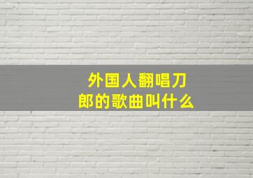 外国人翻唱刀郎的歌曲叫什么