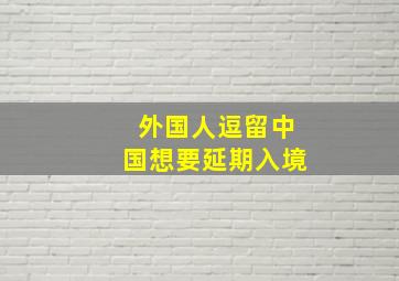 外国人逗留中国想要延期入境