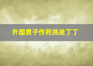 外国男子作死挑战丁丁