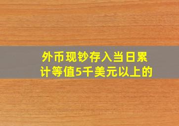 外币现钞存入当日累计等值5千美元以上的