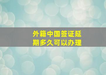 外籍中国签证延期多久可以办理