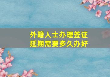 外籍人士办理签证延期需要多久办好