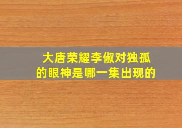 大唐荣耀李俶对独孤的眼神是哪一集出现的