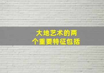 大地艺术的两个重要特征包括