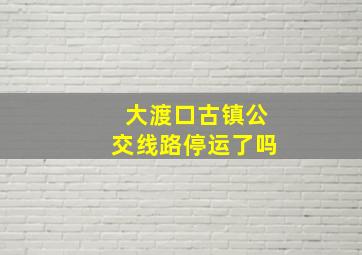 大渡口古镇公交线路停运了吗