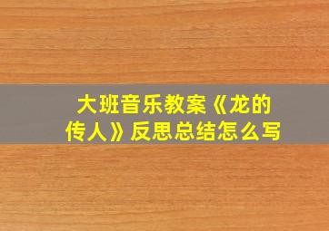 大班音乐教案《龙的传人》反思总结怎么写