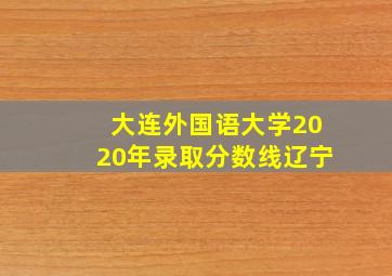 大连外国语大学2020年录取分数线辽宁