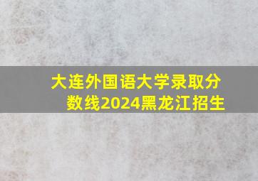 大连外国语大学录取分数线2024黑龙江招生