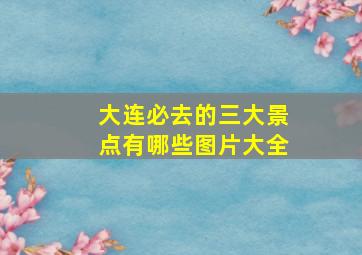 大连必去的三大景点有哪些图片大全