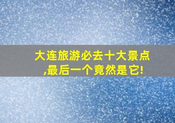 大连旅游必去十大景点,最后一个竟然是它!