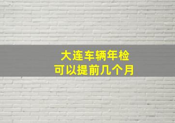 大连车辆年检可以提前几个月