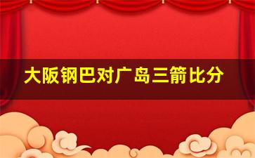 大阪钢巴对广岛三箭比分