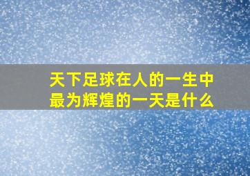 天下足球在人的一生中最为辉煌的一天是什么