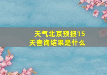 天气北京预报15天查询结果是什么