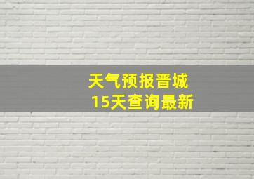 天气预报晋城15天查询最新