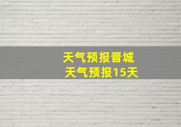 天气预报晋城天气预报15天