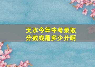 天水今年中考录取分数线是多少分啊