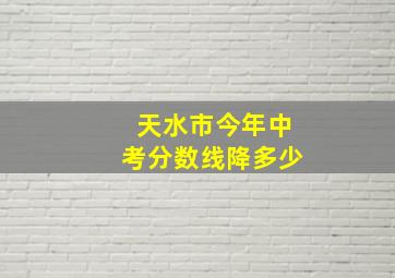 天水市今年中考分数线降多少