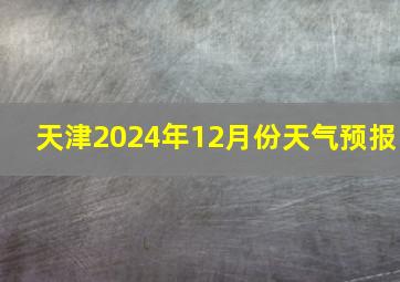 天津2024年12月份天气预报