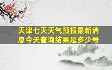 天津七天天气预报最新消息今天查询结果是多少号