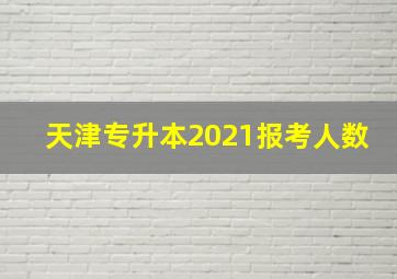 天津专升本2021报考人数