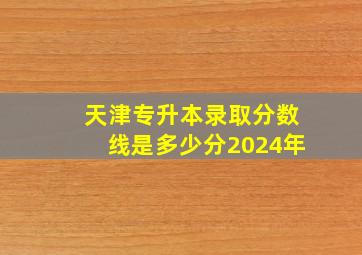 天津专升本录取分数线是多少分2024年