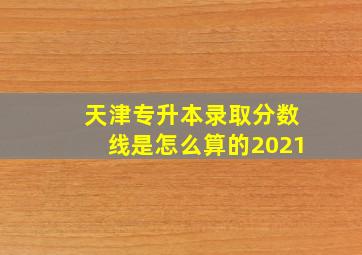 天津专升本录取分数线是怎么算的2021