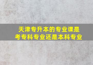 天津专升本的专业课是考专科专业还是本科专业