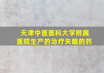 天津中医医科大学附属医院生产的治疗失眠的药