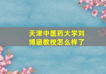 天津中医药大学刘博涵教授怎么样了